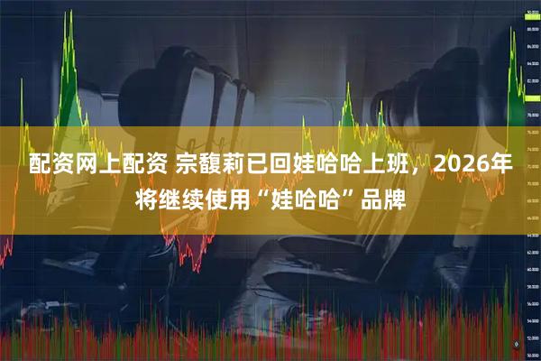 配资网上配资 宗馥莉已回娃哈哈上班，2026年将继续使用“娃哈哈”品牌