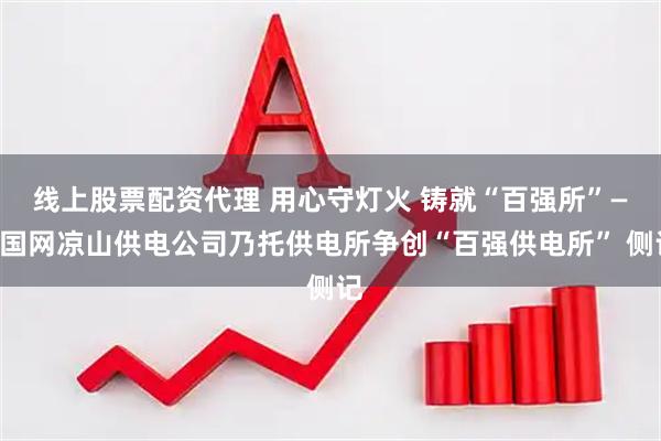 线上股票配资代理 用心守灯火 铸就“百强所”——国网凉山供电公司乃托供电所争创“百强供电所” 侧记