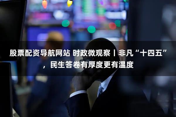 股票配资导航网站 时政微观察丨非凡“十四五”，民生答卷有厚度更有温度