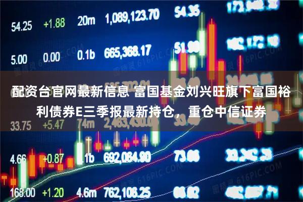 配资台官网最新信息 富国基金刘兴旺旗下富国裕利债券E三季报最新持仓，重仓中信证券