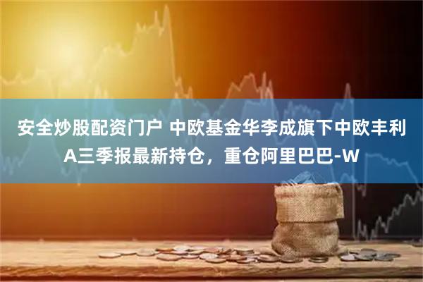 安全炒股配资门户 中欧基金华李成旗下中欧丰利A三季报最新持仓，重仓阿里巴巴-W
