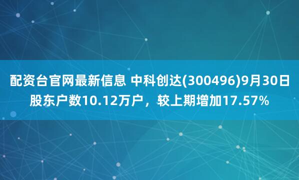 配资台官网最新信息 中科创达(300496)9月30日股东户数10.12万户，较上期增加17.57%