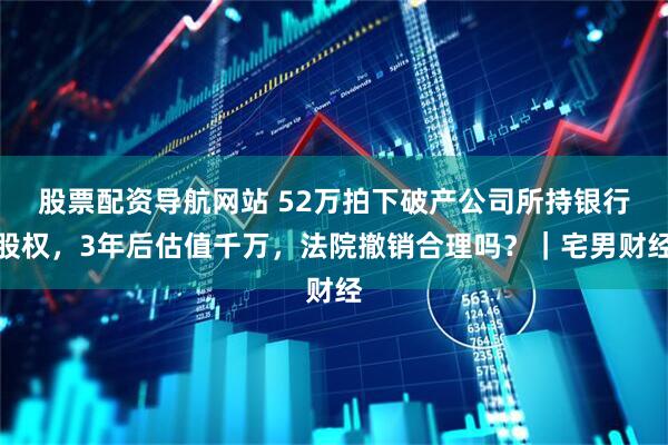 股票配资导航网站 52万拍下破产公司所持银行股权，3年后估值千万，法院撤销合理吗？｜宅男财经